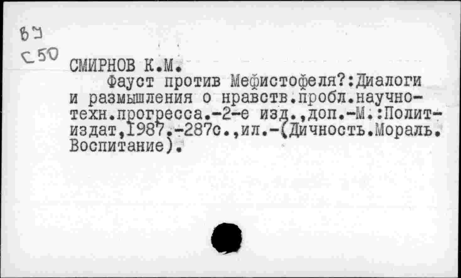 ﻿СМИРНОВ к.м.
Фауст против Мефистофеля?:Диалоги и размышления о нравств.пробл.научнотехн.прогресса.-2-е изд.,доп.-М.:Полит издат,1987.-287с.,ил.-(Дичность.Мораль Воспитание).